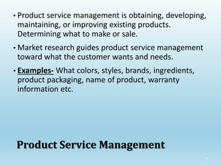 33
Product Service Management
• Product service management is obtaining, developing,
maintaining, or improving existing products.
Determining what to make or sale.
• Market research guides product service management
toward what the customer wants and needs.
• Examples- What colors, styles, brands, ingredients,
product packaging, name of product, warranty
information etc.
 