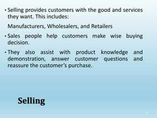 35
Selling
• Selling provides customers with the good and services
they want. This includes:
Manufacturers, Wholesalers, and Retailers
• Sales people help customers make wise buying
decision.
• They also assist with product knowledge and
demonstration, answer customer questions and
reassure the customer’s purchase.
 