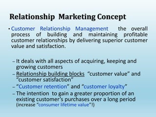 • Customer Relationship Management the overall
process of building and maintaining profitable
customer relationships by delivering superior customer
value and satisfaction.
– It deals with all aspects of acquiring, keeping and
growing customers
– Relationship building blocks “customer value” and
“customer satisfaction”
– “Customer retention” and “customer loyalty”
– The intention to gain a greater proportion of an
existing customer’s purchases over a long period
(increase “consumer lifetime value”!)
Relationship Marketing Concept
 