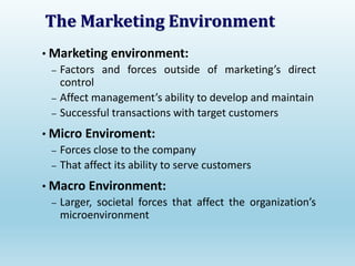 The Marketing Environment
• Marketing environment:
– Factors and forces outside of marketing’s direct
control
– Affect management’s ability to develop and maintain
– Successful transactions with target customers
• Micro Enviroment:
– Forces close to the company
– That affect its ability to serve customers
• Macro Environment:
– Larger, societal forces that affect the organization’s
microenvironment
 