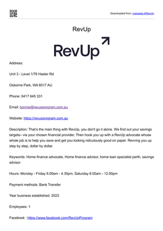 Downloaded from: justpaste.it/RevUp
RevUp
Address:
Unit 3 - Level 1/76 Hasler Rd
Osborne Park, WA 6017 AU
Phone: 0417 645 331
Email: bonnie@revupprogram.com.au
Website: https://revupprogram.com.au
Description: That’s the main thing with RevUp, you don't go it alone. We find out your savings
targets– via your chosen financial provider. Then hook you up with a RevUp advocate whose
whole job is to help you save and get you looking ridiculously good on paper. Revving you up
step by step, dollar by dollar.
Keywords: Home finance advocate, Home finance advisor, home loan specialist perth, savings
advisor
Hours: Monday - Friday 8.00am - 4.30pm, Saturday 8.00am - 12.00pm
Payment methods: Bank Transfer
Year business established: 2023
Employees: 1
Facebook : https://www.facebook.com/RevUpProgram
 