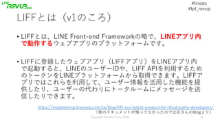 #linedc
#lpf_revup
LIFFとは（v1のころ）
• LIFFとは、LINE Front-end Frameworkの略で、LINEアプリ内
で動作するウェブアプリのプラットフォームです。
• LIFFに登録したウェブアプリ（L...