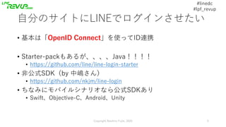 #linedc
#lpf_revup
⾃分のサイトにLINEでログインさせたい
• 基本は「OpenID Connect」を使ってID連携
• Starter-packもあるが、、、、Java！！！！
• https://github.com/...