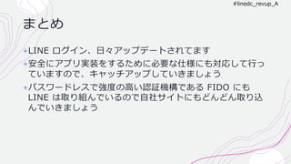 まとめ
+LINE ログイン、⽇々アップデートされてます
+安全にアプリ実装をするために必要な仕様にも対応して⾏っ
ていますので、キャッチアップしていきましょう
+パスワードレスで強度の⾼い認証機構である FIDO にも
LINE は取り組んでいるので⾃社サイトにもどんどん取り込
んでいきましょう
#linedc_revup_A
 
