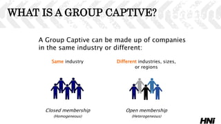 WHAT IS A GROUP CAPTIVE?
A Group Captive can be made up of companies
in the same industry or different:
Same industry Different industries, sizes,
or regions
Closed membership Open membership
(Homogeneous) (Heterogeneous)
 