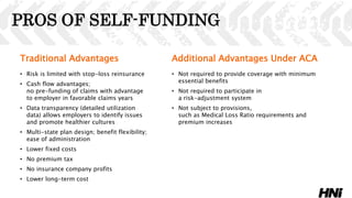 PROS OF SELF-FUNDING
Traditional Advantages
• Risk is limited with stop-loss reinsurance
• Cash flow advantages;
no pre-funding of claims with advantage
to employer in favorable claims years
• Data transparency (detailed utilization
data) allows employers to identify issues
and promote healthier cultures
• Multi-state plan design; benefit flexibility;
ease of administration
• Lower fixed costs
• No premium tax
• No insurance company profits
• Lower long-term cost
Additional Advantages Under ACA
• Not required to provide coverage with minimum
essential benefits
• Not required to participate in
a risk-adjustment system
• Not subject to provisions,
such as Medical Loss Ratio requirements and
premium increases
 