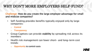 Challenge: How do you create the large employer advantage for small
and midsize companies?
• Self-funding provides benefits typically enjoyed only by large
companies:
o Control
o Transparency
• Group Captives can provide stability by spreading risk across its
members
• Health risk management can lower short- and long-term cost
trends:
o Opportunity to control costs
WHY DON’T MORE EMPLOYERS SELF-FUND?
 