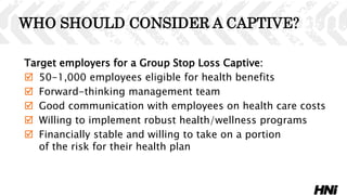 Target employers for a Group Stop Loss Captive:
 50-1,000 employees eligible for health benefits
 Forward-thinking management team
 Good communication with employees on health care costs
 Willing to implement robust health/wellness programs
 Financially stable and willing to take on a portion
of the risk for their health plan
WHO SHOULD CONSIDER A CAPTIVE?
 