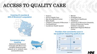 ACCESS TO QUALITY CARE
• Aspirus
• Aurora Health Care
• Bay Area Medical Center
• Belin Health
• Children’s Hospital of Wisconsin
• FortHealthCare
• Gundersen Health System
• Meriter
• ProHealth Care
• Sauk Prairie Healthcare
• ThedaCare
• University of Wisconsin Hospitals,
Clinics & American Family
Children’s Hospital
• Watertown Regional Medical
Center
Covering 45 counties &
80% of Wisconsin’s population
Providers that consistently score in
top quadrant measuring quality & cost
Convenience when
traveling
National & International
Coverage with Blue Cross
and Blue Shield provider
network at in-network rates
and benefit levels.
0.94
0.96
0.98
1
1.02
1.04
1.06
1.08
1.16
1.14
1.12
1.10
1.08
1.06
1.04
1.02
1.00
0.98
0.96
0.94
0.92
0.90
0.88
0.86
0.84
MoreQualityAchievements
Greater Efficiency
High Quality Low
Efficiency
High Quality
High Efficiency
Low Quality Low
Efficiency
Low Quality High
Efficiency
Using WHIO 10
 