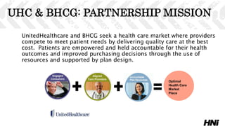 UHC & BHCG: PARTNERSHIP MISSION
UnitedHealthcare and BHCG seek a health care market where providers
compete to meet patient needs by delivering quality care at the best
cost. Patients are empowered and held accountable for their health
outcomes and improved purchasing decisions through the use of
resources and supported by plan design.
Optimal
Health Care
Market
Place
37
 