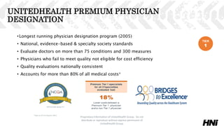 UNITEDHEALTH PREMIUM PHYSICIAN
DESIGNATION
•Longest running physician designation program (2005)
• National, evidence-based & specialty society standards
• Evaluate doctors on more than 75 conditions and 300 measures
• Physicians who fail to meet quality not eligible for cost efficiency
• Quality evaluations nationally consistent
• Accounts for more than 80% of all medical costs*
Proprietary Information of UnitedHealth Group. Do not
distribute or reproduce without express permission of
UnitedHealth Group.
38
*Data as of First Quarter 2015
TIER
1
 