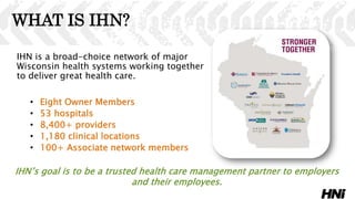 WHAT IS IHN?
IHN is a broad-choice network of major
Wisconsin health systems working together
to deliver great health care.
• Eight Owner Members
• 53 hospitals
• 8,400+ providers
• 1,180 clinical locations
• 100+ Associate network members
IHN’s goal is to be a trusted health care management partner to employers
and their employees.
 