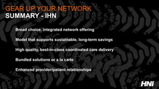 GEAR UP YOUR NETWORK
SUMMARY - IHN
Broad choice, integrated network offering
Model that supports sustainable, long-term savings
High quality, best-in-class coordinated care delivery
Bundled solutions or a la carte
Enhanced provider/patient relationships
 