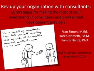 Rev up your organization with consultants: 
10 strategies for making the most of your investments in consultants and professional development providers 
Fran Simon, M.Ed. 
Karen Nemeth, Ed.M. 
Pam Brillante, PhD 
NAEYC Annual Conference 
November 6, 2014  