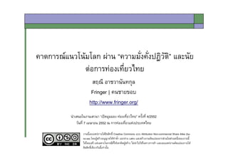 คาดการณแนวโนมโลก ผาน “ความมังคังปฏิวัติ” และนัย
                                ่่
              ตอการทองเที่ยวไทย
                         สฤณี อาชวานันทกุล
                         Fringer | คนชายขอบ
                        http://www.fringer.org/
           นําเสนอในงานเสวนา “เปดมุมมอง ทองเที่ยวไทย” ครั้งที่ 4/2552
               วันที่ 7 เมษายน 2552 ณ การทองเที่ยวแหงประเทศไทย

                   งานนี้เผยแพรภายใตลิขสิทธิ์ Creative Commons แบบ Attribution Non-commercial Share Alike (by-
                   nc-sa) โดยผูสรางอนุญาตใหทาซ้ํา แจกจาย แสดง และสรางงานดัดแปลงจากสวนใดสวนหนึ่งของงานนี้
                                                 ํ
                   ไดโดยเสรี แตเฉพาะในกรณีที่ใหเครดิตผูสราง ไมนาไปใชในทางการคา และเผยแพรงานดัดแปลงภายใต
                                                                     ํ
                   ลิขสิทธิ์เดียวกันนี้เทานั้น
 