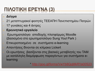 ΠΙΛΟΤΙΚΗ ΕΡΕΥΝΑ (2)
Ερευνητικές υποθέσεις*:
i. H1: Η συμπεριφορική πρόθεση (ΒΙ) των φοιτητών στην χρήση του Moodle
επηρεάζεται από την στάση (ΑΤ), την αντιλαμβανόμενη χρησιμότητα ( PU) ,
την αντιλαμβανόμενη ευκολία χρήσης (ΡΕ) , την αυτό-αποτελεσματικότητα του
e-learning (SE),την κοινωνική επιρροή (SN) και την πρόσβαση στο σύστημα
(SA).
ii. H2: Η στάση (AT) των φοιτητών προς το Moodle επηρεάζεται από την
αντιλαμβανόμενη χρησιμότητα (PU), την αντιλαμβανόμενη ευκολία χρήσης
(ΡΕ), την αυτό-αποτελεσματικότητα του e-learning (SE), την κοινωνική
επιρροή (SN) και την πρόσβαση στο σύστημα (SA).
iii. H3: Η αντιλαμβανόμενη χρησιμότητα (ΡU) των φοιτητών προς το Moodle
επηρεάζεται από την αντιλαμβανόμενη ευκολία χρήσης (ΡΕ), την αυτό-
αποτελεσματικότητα του e-learning (SE),την κοινωνική επιρροή (SN) και την
πρόσβαση στο σύστημα (SA).
iv. H4: Η αντιλαμβανόμενη ευκολία χρήσης (ΡΕ) του Moodle από τους φοιτητές
επηρεάζεται από την αυτό-αποτελεσματικότητα του e-learning (SE), την
κοινωνική επιρροή (SN) και την πρόσβαση στο σύστημα (SA).
*οι συγκεκριμένες ερευνητικές υποθέσεις βασίζονται στις αντίστοιχες υποθέσεις της
σχετικής έρευνας του Sung Youl Park (2009)
 
