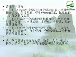 普通高中课程：  （ 1 ）精选终身学习必备的基础内容，增强与社会进步、科技发展、学生经验的联系，拓展视野，引导创新与实践。  （ 2 ）适应社会需求的多样化和学生全面而有个性的发展，构建重基础、多样化、有层次、综合性的课程结构。  （ 3 ）创设有利于引导学生主动学习的课程实施环境，提高学生自主学习、合作交流以及分析和解决问题的能力。  八个学习领域 : 语言与文学、数学、人文与社会、科学、技术、艺术、体育与健康和综合实践活动。  