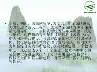 东城、朝阳、西城创新多 , 力度大。如东城区继续大力推进“蓝天工程”，成立“东城区青少年课外活动指导中心”，加快资源统筹与布局调整，改造少年宫，建设新的青少年科技馆和科技教育中心，扩大网络平台建设，与课程改革紧密结合向课程延伸，积极创新科技教育管理与发展模式。朝阳区大力加强综合实践场所建设 , 政府规划建设 11 个教辅中心，现已建成 3 个， 1 个在建，仅垂杨柳中心的装修和设备设施就投入千万（利用原闲置校舍）。西城区全面加强内涵建设，开发课程资源，创新内容途径。 