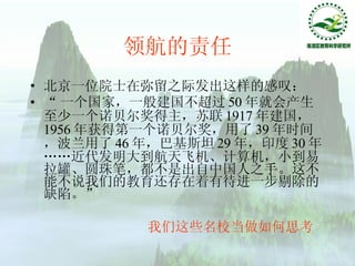 领航的责任 北京一位院士在弥留之际发出这样的感叹： “ 一个国家，一般建国不超过 50 年就会产生至少一个诺贝尔奖得主，苏联 1917 年建国， 1956 年获得第一个诺贝尔奖，用了 39 年时间，波兰用了 46 年，巴基斯坦 29 年，印度 30 年……近代发明大到航天飞机、计算机，小到易拉罐、圆珠笔，都不是出自中国人之手。这不能不说我们的教育还存在着有待进一步剔除的缺陷。” 我们这些名校当做如何思考 