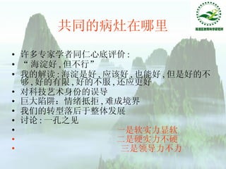 共同的病灶在哪里 许多专家学者同仁心底评价 : “ 海淀好 , 但不行” 我的解读 : 海淀是好 , 应该好 , 也能好 , 但是好的不够 , 好的有限 , 好的不服 , 还应更好 对科技艺术身份的误导 巨大陷阱：情绪抵拒 , 难成境界 我们的转型落后于整体发展 讨论 : 一孔之见 一是软实力显软 二是硬实力不硬 三是领导力不力 