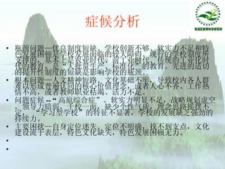 症候分析 瓶颈问题—优良制度短缺。 学校创新不够、软实力不足和特色发展困顿是学校发展面临的较大障碍。现行的学校制度所支撑的，基本上是农业时代、前工业时代、传统的工业化时代的教育，是“大批量生产、标准化”的教育。先进的适切的提升性制度的短缺是影响学校的瓶颈。 根本问题—人文精神短路。 文化基础不牢，导致校内各人群难以形成普遍认同的核心价值理念，或者人心不齐、工作热情不高，或者教师职业枯竭、活力不足。 问题症候 -- “ 高原综合症”。 软实力明显不足，战略规划虚空，领导力暗弱，千校一面，缺少个性气质，理念思路摇摆不定， “学习型学校”的特征不显著，学校的发展缺乏强劲的持续力。 主要困扰—自身定位迷失。 定位不明确，找不到支点，文化建设流于表层，特色文化缺失，特色发展困顿无力。 