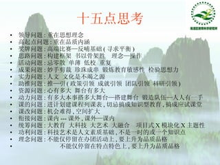 十五点思考 领导问题 : 重在思想理念 高起点问题 : 重在品质内涵 奖牌问题 : 高端比赛—反哺基础 ( 寻求平衡 ) 思路问题 : 构建框架 书以骨架胜  理念—操作 活动问题 : 忌零散 单薄 低校 重复 成果问题 : 妙手剪裁 珍珠成串 锻炼教育敏感性 检验思想力 实力问题 : 人文 文化是不竭之源 助推问题 : 推—引 ( 政策引领 成就引领 团队引领 科研引领 ) 资源问题 : 心有多大 舞台有多大 动力问题 : 有多大本事搭多大舞台—搭建舞台 锻造队伍—人人有一手 课的问题 : 进计划建课程列课表 , 切忌搞成知识型教育 , 搞成应试课堂 课改问题 : 机会难得 , 空间扩大 衔接问题 : 课内 --- 课外 , 课外—课内 统筹问题 : 大教育 大科技 大艺术 大融合  项目式 X 模块化 X 主题性 功利问题 : 科技艺术是人文素质基础 , 不是一时的或一个知识点 理念问题 : 不能仅停留在办团活动上 , 要上升为品质品格 不能仅停留在特点特色上 , 要上升为品质品格 