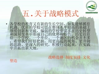 五 . 关于战略模式 各学校的教育又有新的生长空间，如果能够抓住机遇，优质的学校可以在整体水平较高的基础上继续创新和突破，偏弱的学校要谋求在历史转型和深刻变革中形成自己的优势和特色。历史往往给一个学校、一个单位、一个地区的机会并不多，希望我们好好把握，用更高远的视角、更开阔的思路、更深入的研究，积极行动起来，在实践中开拓出新天地。 战略选择 制度安排 文化塑造 
