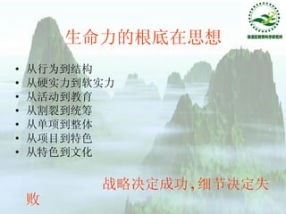 生命力的根底在思想 从行为到结构 从硬实力到软实力 从活动到教育 从割裂到统筹 从单项到整体 从项目到特色 从特色到文化 战略决定成功 , 细节决定失败 