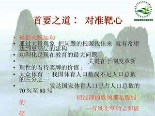 首要之道∶ 对准靶心 提倡灭蚁运动 通过大量现象 把问题的根源找出来 就有希望达到更高层的建构 功利化是现在教育的最大问题  关键在于制度革新  理性的看待奖牌的价值 : 大众体育  :  我国体育人口数尚不足人口总数的三分之一 发达国家体育人口已占人口总数的 70 ％至 80 ％ 一 切浅薄的歌颂都是脆弱的 一有风吹草动立即破碎 