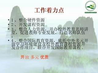 工作着力点 1 、整合硬件资源 2 、开发课程资源 3 、整合人力资源，开办校外教育名师讲堂，促进教师专业发展，打造名师队伍； 4 、整合国际教育资源，依托中外多元开放学习环境建设及校外教育课程资源开发合作项目，联合开发国际教育课程 . 开放 多元 优质 