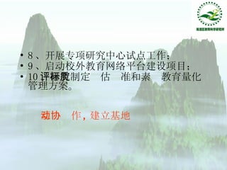 8 、开展专项研究中心试点工作； 9 、启动校外教育网络平台建设项目； 10 、研究制定评估标准和素质教育量化管理方案。 互动协作 , 建立基地 
