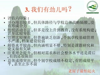 3. 我们有劲儿吗 ？ 评估六印象 : 开办项目较多 , 但具体路径与学校总体战略隔膜 , 没有形成合力 组织活动丰富 , 但多是没上升到教育 , 没有系统构建 , 甚至比较零散 管理比较规范 , 但普遍缺乏创新 , 个别学校基础管理不严谨 , 档案建设较弱 师资水平较高 , 但内涵明显不够 , 特别是课题研究和论文很有欠缺 注重理念提升 , 但相对需求和社会整体水平还是滞后 , 有的还很陈旧 总体成绩突出 , 但个别学校成绩不稳定 , 有的成绩平平 , 甚至止步不前   老屋子最怕起火 