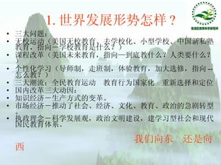 1. 世界发展形势怎样 ? 三大问题： 无校运动 （美国无校教育、去学校化、小型学校、中国新私塾教育，指向－学校教育是什么？） 课程改革 （美国未来教育，指向—到底教什么？人类要什么？） 个性化学习 （导师制，走班制，体验教育，加大选修，指向 -- 怎么教？） 三大潮流： 全民教育运动  教育行为国家化  重新选择和定位  国内改革三大动因： 知识经济 －生产方式的变革。  市场经济 －推动了社会、经济、文化、教育、政治的急剧转型。 执政理念－ 科学发展观，政治文明建设，建学习型社会和现代国民教育体系。  我们向东  还是向西 