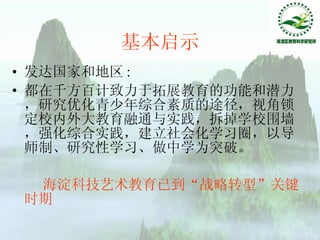 基本启示 发达国家和地区 : 都在千方百计致力于拓展教育的功能和潜力，研究优化青少年综合素质的途径，视角锁定校内外大教育融通与实践，拆掉学校围墙，强化综合实践，建立社会化学习圈，以导师制、研究性学习、做中学为突破。   海淀科技艺术教育已到“战略转型”关键时期 