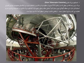1-‫قناری‬ ‫بزرگ‬ ‫تلسکوپ‬(Gran Telescopio Canarias)
‫ارتفاع‬ ‫در‬ ‫که‬ ‫جهان‬ ‫ی‬ ‫رصدخانه‬ ‫ترین‬ ‫بزرگ‬2267‫قنااری‬ ‫جزایار‬ ‫ممموعاه‬ ‫الپالماای‬ ‫ی‬ ‫جزیره‬ ‫ارتفاعات‬ ‫باالترین‬ ‫در‬ ‫دریا‬ ‫سطح‬ ‫از‬ ‫متری‬
‫دارد‬ ‫قرار‬ ‫اسپانیا‬.‫دارد‬ ‫رقیق‬ ‫ّی‬‫و‬‫ج‬ ‫و‬ ‫صاف‬ ‫آسمانی‬ ،‫کم‬ ‫بسیار‬ ‫نوری‬ ‫آلودگی‬ ‫منطقه‬ ‫این‬.‫سا‬ ‫رارو‬ ‫ی‬ ‫محادوده‬ ‫در‬ ‫قناری‬ ‫بزرگ‬ ‫تلسکوپ‬‫رخ‬
‫سمت‬ ‫استقرار‬ ‫دارای‬ ‫و‬ ‫کند‬ ‫می‬ ‫رعالیت‬-‫پوشش‬ ‫قدرت‬ ‫با‬ ‫ارتفاعی‬(‫آینه‬ ‫سطح‬)78‫است‬ ‫مربع‬ ‫متر‬.
 