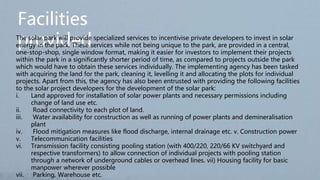 Facilities
provided
The solar park will provide specialized services to incentivise private developers to invest in solar
energy in the park. These services while not being unique to the park, are provided in a central,
one-stop-shop, single window format, making it easier for investors to implement their projects
within the park in a significantly shorter period of time, as compared to projects outside the park
which would have to obtain these services individually. The implementing agency has been tasked
with acquiring the land for the park, cleaning it, levelling it and allocating the plots for individual
projects. Apart from this, the agency has also been entrusted with providing the following facilities
to the solar project developers for the development of the solar park:
i. Land approved for installation of solar power plants and necessary permissions including
change of land use etc.
ii. Road connectivity to each plot of land.
iii. Water availability for construction as well as running of power plants and demineralisation
plant
iv. Flood mitigation measures like flood discharge, internal drainage etc. v. Construction power
v. Telecommunication facilities
vi. Transmission facility consisting pooling station (with 400/220, 220/66 KV switchyard and
respective transformers) to allow connection of individual projects with pooling station
through a network of underground cables or overhead lines. vii) Housing facility for basic
manpower wherever possible
vii. Parking, Warehouse etc.
 