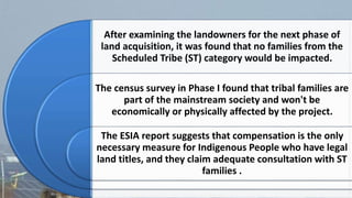 After examining the landowners for the next phase of
land acquisition, it was found that no families from the
Scheduled Tribe (ST) category would be impacted.
The census survey in Phase I found that tribal families are
part of the mainstream society and won't be
economically or physically affected by the project.
The ESIA report suggests that compensation is the only
necessary measure for Indigenous People who have legal
land titles, and they claim adequate consultation with ST
families .
 