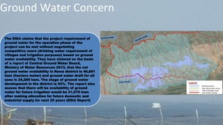 Ground Water Concern
The ESIA claims that the project requirement of
ground water for the operation phase of the
project can be met without negotiating
competitive users (drinking water requirement of
villages and irrigation purposes) based on ground
water availability. They have claimed on the basis
of a report of Central Ground Water Board,
Ministry of Water Resources 2013, that the net
ground water availability in Rewa district is 46,801
ham (hectare meter) and ground water draft for all
uses is 24,289 ham. The stage of ground water
development in the district is 52%. The report also
assess that there will be availability of ground
water for future irrigation would be 21,079 ham
after making allocation for future domestic and
industrial supply for next 25 years (ESIA Report)
 
