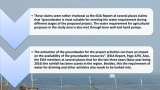 • These claims seem rather irrational as the ESIA Report at several places claims
that “groundwater is most suitable for meeting the water requirement during
different stages of the proposed project. The water requirement for agricultural
purposes in the study area is also met through bore well and hand pumps.
• The extraction of the groundwater for the project activities can have an impact
on the availability of the groundwater resources”. (ESIA Report, Page 229). Also,
the ESIA mentions at several places that for the last three years (base year being
2016) the rainfall has been scanty in the region. Besides, this the requirement of
water for drinking and other activities also needs to be looked into.
 