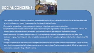 SOCIAL CONCERNS :
1. Localresidentsclaimthattheprojectprovided jobs tooutsidersandmigrantworkersfrom other statesandcountries, whonowresideinand
aroundthevillageonrent.Manyof theseyoungworkerslivealonewithout theirfamilies.
2. Thereisafearamongvillagersthatuntowardeventsmightoccurinthevillageduetothesemigrantworkers.
3. DespitethemitigationmeasureslistedintheESIAreport,whichencouragetheengagementoflocalpopulationinconstruction activities, the
villagersfeelthattheirexpectationsforemploymentandlocalbenefitshavenotbeenadequatelyaddressedandmanaged.
4. Peoplereportedthatthecompanyhiredpetty contractorsfromotherstatestoremovegrassandweedswithinthesolarplant. These
contractorsemployedlocalvillagerstodothework, butthenabscondedwiththeirwages,leavingthepoortribalfamilieswithout theirrightful
earnings.
5. Villagershaveobservedanincreaseinalcoholconsumption andaddictiontootherintoxicantssincethecommencementofwork onthepower
plant.Whiletheseissuesexistedbefore,theyhavebecomemoreprevalentandopen.Thishasmadeitincreasinglydifficult foryounggirlsand
womentomovearoundthevillageinthelateevenings.
 