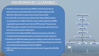 ENVIRONMENT CLEARANCE :
1. TheMinistryofEnvironmentandForests(MOEF)clarifiedthatsolarthermal
powerplantsarenotcoveredbytheEnvironmentalImpact Assessment(EIA)
Notification 2006anddonotrequireanEnvironmentClearance(EC).
2. OnJune22,2011, theJoint Secretaryof NationalSolarMission(NSM)requested
recommendations from MOEFandMinistryof NewandRenewableEnergy(MNRE)
regardingEIArequirementsforsolarthermal(STPP) andsolarPV power plants
(SPV).Theysoughtanexemption from Environmentclearancerequirements, citing
theircleanandenvironment-friendly nature.
3. StatePollutionControlBoards(SPCBs)categorized suchprojects under8(b),i.e.,
TownshipsandAreaDevelopment projects, whichledtotheneedforclarification.
4. EIANotification 2006 differentiates projectsintoCategoryAandB,withCAT A requiring
clearancefrom MOEFandCentralgovernment,andCATBrequiringclearancefrom State
Environmental Impact AssessmentAuthorities (SEIAAs).
5. MOEFclarifiedthat solarthermalprojectsdonotfallunderCategory8(b)of EIA2006
notification.
 