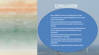 CONCLUSION
• Rewa UMSPPisthefirstrenewableprojectinIndia:
• toscheduledpoweroutsidetheRegiontoaninter-State
openaccess customer.
• togetaconcessional loanfromtheWorldBankfor
developmentofinternalevacuation infrastructure of
thepark.
• tointroducethree-tierPaymentSecurity Mechanismto
ensureregularpaymentsfromMPDiscoms tothe
developers.
• todevelopinnovativeenergycontractsinplaceof
conventionalpower contracts.
• tointroducetheconcept ofOptimumSchedulingto
meetalmost 60% daytimeenergyrequirementof
DelhiMetro.
• tosupplysolarenergytobeusedforrailwaytraction
 