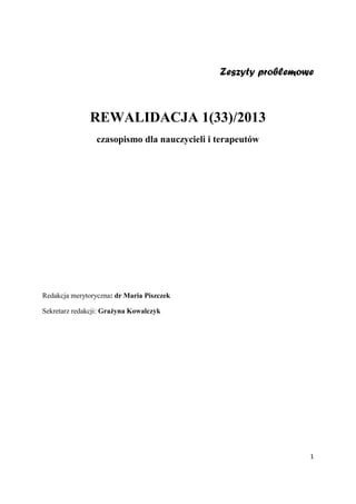 1
Zeszyty problemowe
REWALIDACJA 1(33)/2013
czasopismo dla nauczycieli i terapeutów
Redakcja merytoryczna: dr Maria Piszczek
Sekretarz redakcji: Grażyna Kowalczyk
 