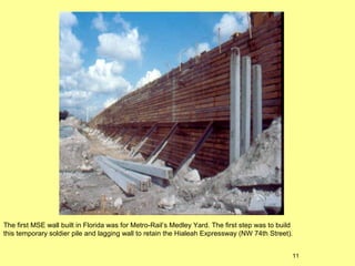 The first MSE wall built in Florida was for Metro-Rail’s Medley Yard. The first step was to build
this temporary soldier pile and lagging wall to retain the Hialeah Expressway (NW 74th Street).
11

 