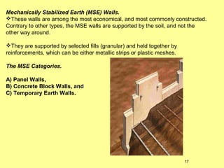 Mechanically Stabilized Earth (MSE) Walls.
These walls are among the most economical, and most commonly constructed.
Contrary to other types, the MSE walls are supported by the soil, and not the
other way around.
They are supported by selected fills (granular) and held together by
reinforcements, which can be either metallic strips or plastic meshes.
The MSE Categories.
A) Panel Walls,
B) Concrete Block Walls, and
C) Temporary Earth Walls.

17

 
