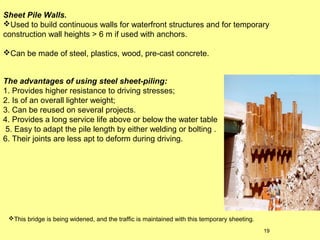 Sheet Pile Walls.
Used to build continuous walls for waterfront structures and for temporary
construction wall heights > 6 m if used with anchors.
Can be made of steel, plastics, wood, pre-cast concrete.
The advantages of using steel sheet-piling:
1. Provides higher resistance to driving stresses;
2. Is of an overall lighter weight;
3. Can be reused on several projects.
4. Provides a long service life above or below the water table
5. Easy to adapt the pile length by either welding or bolting .
6. Their joints are less apt to deform during driving.

This bridge is being widened, and the traffic is maintained with this temporary sheeting.
19

 