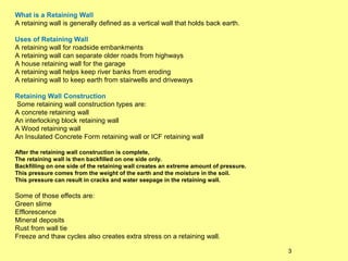 What is a Retaining Wall
A retaining wall is generally defined as a vertical wall that holds back earth.
Uses of Retaining Wall
A retaining wall for roadside embankments
A retaining wall can separate older roads from highways
A house retaining wall for the garage
A retaining wall helps keep river banks from eroding
A retaining wall to keep earth from stairwells and driveways
Retaining Wall Construction
Some retaining wall construction types are:
A concrete retaining wall
An interlocking block retaining wall
A Wood retaining wall
An Insulated Concrete Form retaining wall or ICF retaining wall
After the retaining wall construction is complete,
The retaining wall is then backfilled on one side only.
Backfilling on one side of the retaining wall creates an extreme amount of pressure.
This pressure comes from the weight of the earth and the moisture in the soil.
This pressure can result in cracks and water seepage in the retaining wall.

Some of those effects are:
Green slime
Efflorescence
Mineral deposits
Rust from wall tie
Freeze and thaw cycles also creates extra stress on a retaining wall.
3

 