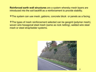 Reinforced earth wall structures are a system whereby mesh layers are
introduced into the soil backfill as a reinforcement to provide stability.
The system can use mesh, gabions, concrete block or panels as a facing.
The types of mesh reinforcement selected can be geogrid (polymer mesh),
woven wire hexagonal steel mesh (same as rock netting), welded wire steel
mesh or steel strap/ladder systems.

6

 