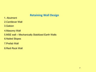 1. Abutment

Retaining Wall Design

2.Cantilever Wall
3.Gabion
4.Masonry Wall
5.MSE wall – Mechanically Stabilized Earth Walls
6.Nailed Slopes
7.Prefab Wall
8.Redi Rock Wall

7

 