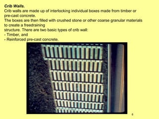 Crib Walls.
Crib walls are made up of interlocking individual boxes made from timber or
pre-cast concrete.
The boxes are then filled with crushed stone or other coarse granular materials
to create a freedraining
structure. There are two basic types of crib wall:
- Timber, and
- Reinforced pre-cast concrete.

8

 